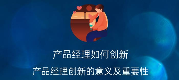 产品经理如何创新 产品经理创新的意义及重要性？